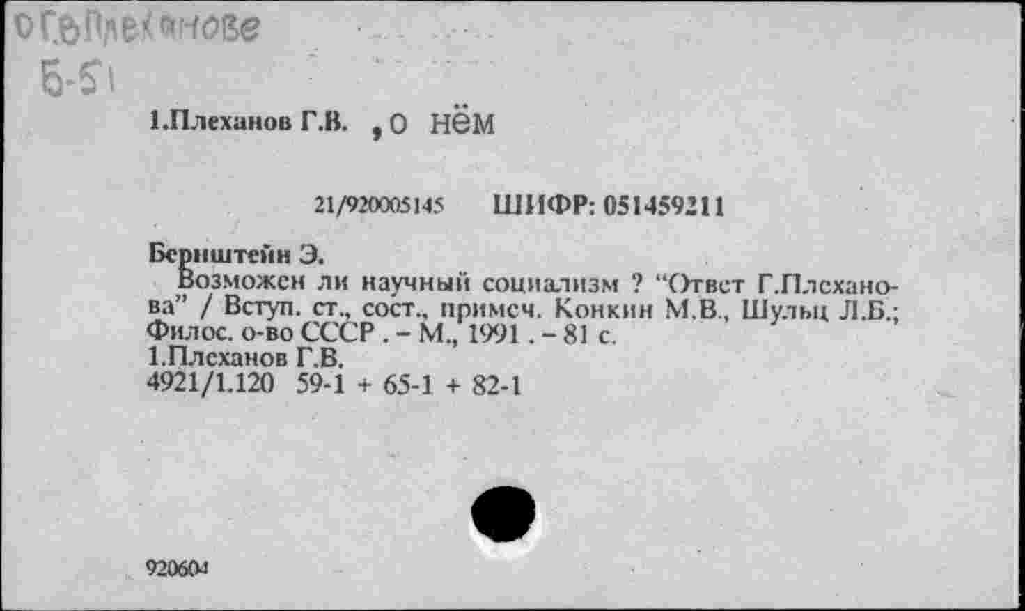 ﻿ог&Ппе/п-ше
5^	'
1.Плеханов Г.В. , О Н6М
21/920005145 ШИФР: 051459211
Бернштейн Э.
Возможен ли научный социализм ? “Ответ Г.Плсхано-ва” / Вступ. ст., сост., примем. Конкин М.В., Шульц Л.Б.: Филос. о-во СССР . - М., 1991 .-81с.
1. Плеханов Г.В.
4921/1.120 59-1 + 65-1 + 82-1
92060л